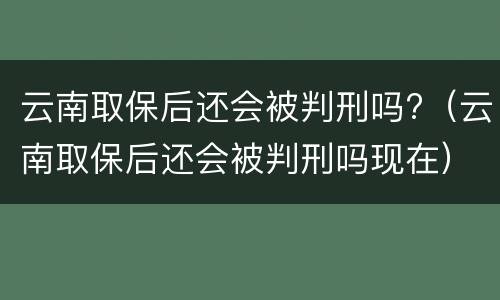 云南取保后还会被判刑吗?（云南取保后还会被判刑吗现在）