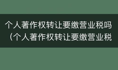 个人著作权转让要缴营业税吗（个人著作权转让要缴营业税吗）