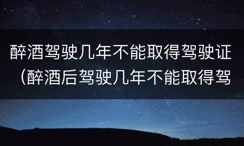 醉酒驾驶几年不能取得驾驶证（醉酒后驾驶几年不能取得驾驶证）