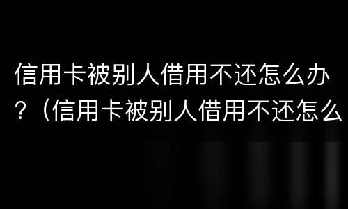 信用卡被别人借用不还怎么办?（信用卡被别人借用不还怎么办呀）