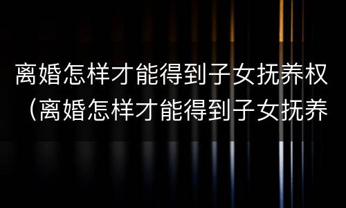 离婚怎样才能得到子女抚养权（离婚怎样才能得到子女抚养权民法典）