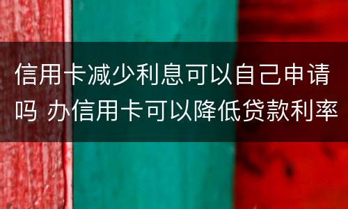 信用卡减少利息可以自己申请吗 办信用卡可以降低贷款利率