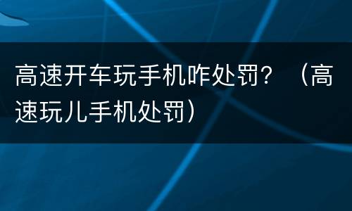 高速开车玩手机咋处罚？（高速玩儿手机处罚）