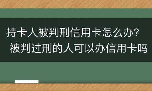 持卡人被判刑信用卡怎么办？ 被判过刑的人可以办信用卡吗