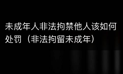 未成年人非法拘禁他人该如何处罚（非法拘留未成年）