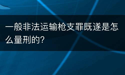 一般非法运输枪支罪既遂是怎么量刑的?