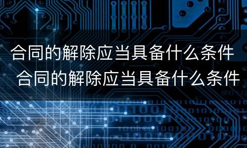 合同的解除应当具备什么条件 合同的解除应当具备什么条件才能解除