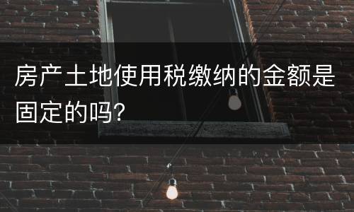 房产土地使用税缴纳的金额是固定的吗？