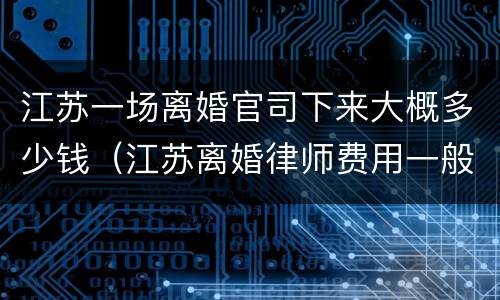 江苏一场离婚官司下来大概多少钱（江苏离婚律师费用一般怎么收费）