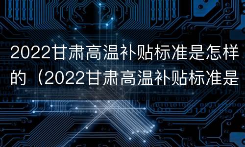 2022甘肃高温补贴标准是怎样的（2022甘肃高温补贴标准是怎样的呢）