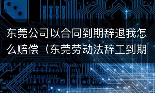 东莞公司以合同到期辞退我怎么赔偿（东莞劳动法辞工到期工资规定多久发放）