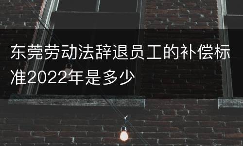 东莞劳动法辞退员工的补偿标准2022年是多少