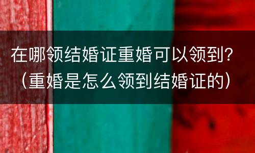 在哪领结婚证重婚可以领到？（重婚是怎么领到结婚证的）