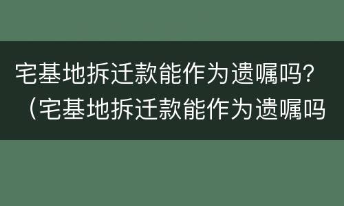 宅基地拆迁款能作为遗嘱吗？（宅基地拆迁款能作为遗嘱吗怎么写）