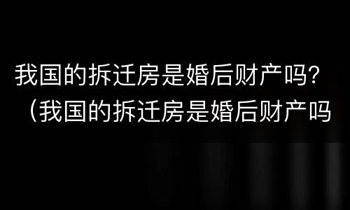 我国的拆迁房是婚后财产吗？（我国的拆迁房是婚后财产吗怎么分配）