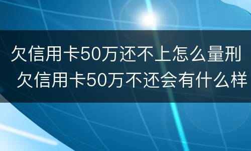 欠信用卡50万还不上怎么量刑 欠信用卡50万不还会有什么样后果