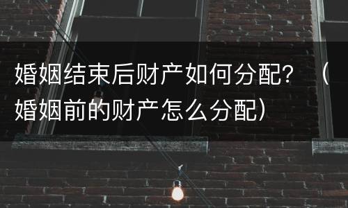 婚姻结束后财产如何分配？（婚姻前的财产怎么分配）