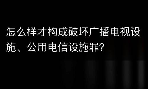 怎么样才构成破坏广播电视设施、公用电信设施罪？