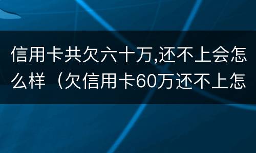 信用卡共欠六十万,还不上会怎么样（欠信用卡60万还不上怎么办）
