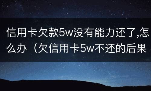 信用卡欠款5w没有能力还了,怎么办（欠信用卡5w不还的后果）