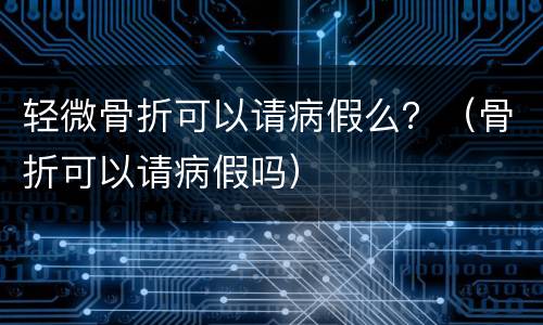轻微骨折可以请病假么？（骨折可以请病假吗）