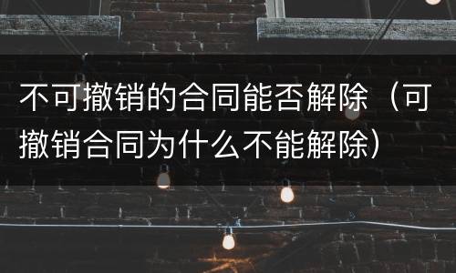 不可撤销的合同能否解除（可撤销合同为什么不能解除）