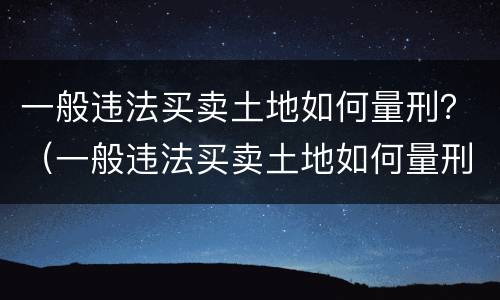 一般违法买卖土地如何量刑？（一般违法买卖土地如何量刑的）
