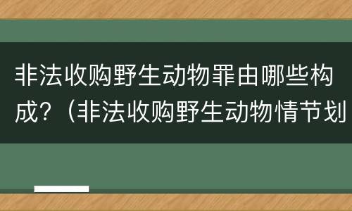 非法收购野生动物罪由哪些构成?（非法收购野生动物情节划分）