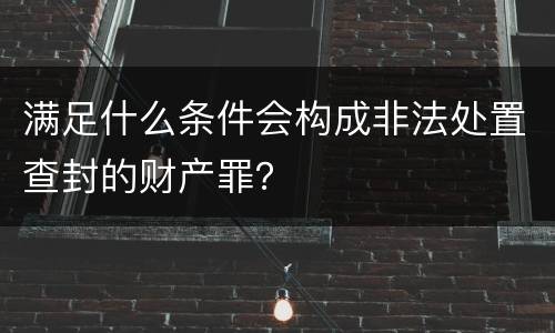满足什么条件会构成非法处置查封的财产罪？