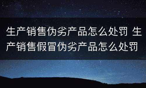 生产销售伪劣产品怎么处罚 生产销售假冒伪劣产品怎么处罚