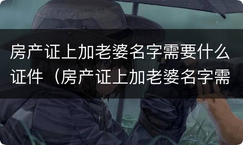 房产证上加老婆名字需要什么证件（房产证上加老婆名字需要什么证件和材料）
