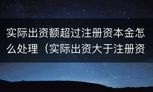实际出资额超过注册资本金怎么处理（实际出资大于注册资金）