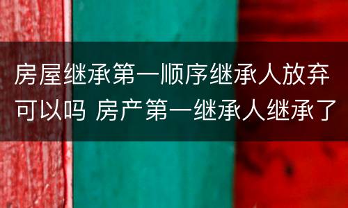房屋继承第一顺序继承人放弃可以吗 房产第一继承人继承了还会有第二继承人吗