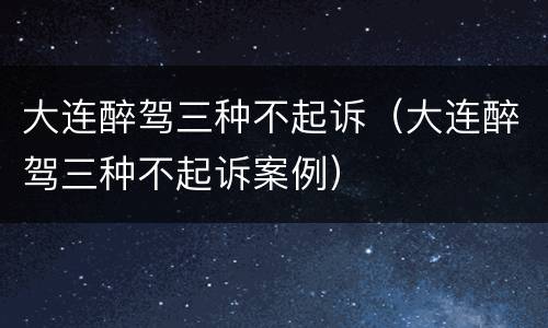 大连醉驾三种不起诉（大连醉驾三种不起诉案例）