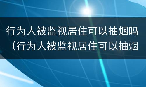 行为人被监视居住可以抽烟吗（行为人被监视居住可以抽烟吗怎么处理）
