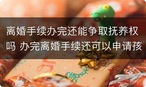 离婚手续办完还能争取抚养权吗 办完离婚手续还可以申请孩子的抚养权吗