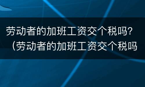 劳动者的加班工资交个税吗？（劳动者的加班工资交个税吗怎么算）