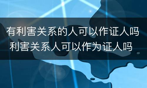 有利害关系的人可以作证人吗 利害关系人可以作为证人吗