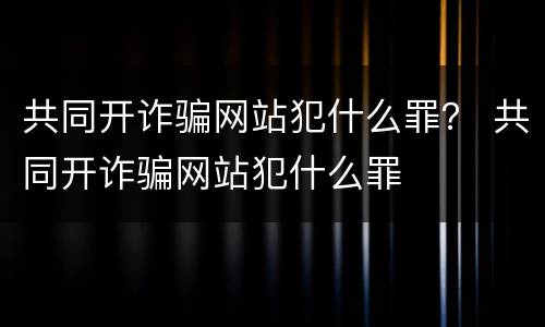 共同开诈骗网站犯什么罪？ 共同开诈骗网站犯什么罪