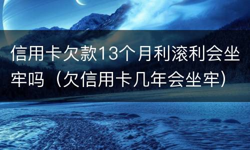 信用卡欠款13个月利滚利会坐牢吗（欠信用卡几年会坐牢）