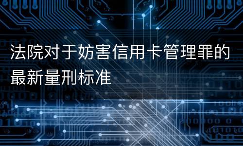 法院对于妨害信用卡管理罪的最新量刑标准