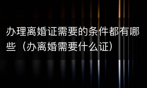 办理离婚证需要的条件都有哪些（办离婚需要什么证）
