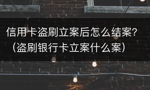 信用卡盗刷立案后怎么结案？（盗刷银行卡立案什么案）