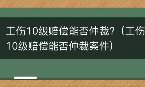 工伤10级赔偿能否仲裁?（工伤10级赔偿能否仲裁案件）