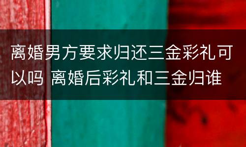 离婚男方要求归还三金彩礼可以吗 离婚后彩礼和三金归谁