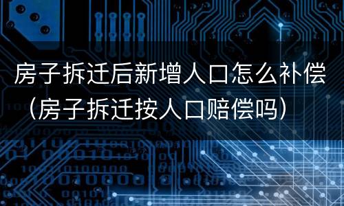 房子拆迁后新增人口怎么补偿（房子拆迁按人口赔偿吗）