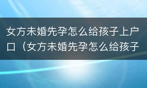 女方未婚先孕怎么给孩子上户口（女方未婚先孕怎么给孩子上户口啊）