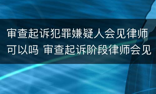 审查起诉犯罪嫌疑人会见律师可以吗 审查起诉阶段律师会见笔录范文
