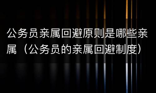 公务员亲属回避原则是哪些亲属（公务员的亲属回避制度）