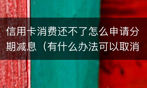 信用卡消费还不了怎么申请分期减息（有什么办法可以取消信用卡分期）